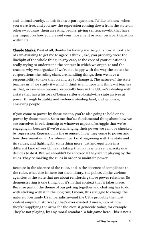 anti-animal cruelty, so this is a two-part question. I’d like to know, when you were free, and you saw the repression coming down from the state on others—you saw them arresting people, giving sentences—did that have, any impact on how you viewed your movement or your own participation within it? Claude Marks: First of all, thanks for having me. As you know, it took alot of arm.twisting to get me to agree. I think, Jake, you probably were the linchpin of the whole thing. In any case, at the core of your question s really trying to understand the context in which we organize and the reasons why we organize. If we’re not happy with the way the state, the corporations, the ruling class, are handling things, then we have a responsibility to take that on and try to change it. The nature of the state teaches us, if we study it—which I think is an important thing—it teaches us that, in essence—because, especially here in the US, we’re dealing with astate that has a history of being settler-colonial —the state arrives at power through brutality and violence, stealing land, and genocide, enslaving peaple. If you come to power by those means, you’re also going to hold on to power by those means. So to me that’s a fundamental thing about how we see ourselves in relationship to whatever aspect of struggle that we’re engaging in, because if we’re challenging their power we can’t be shocked by repression. Repression is the essence of how they come to power and. how they maintain it. An inherent part of disagreeing with the state and its values, and fighting for something more just and equitable ina different kind of world, means taking that on in whatever capacity one decides to do it. But we shouldn’t be shocked if they aren’t playing by the rules. They re making the rules in order to maintain power. Because in the absence of the rules, and in the absence of compliance to the rules, what else is there but the military, the police, all the various agencies of the state that are about reinforcing those power relations. So demonstrating is one thing, but it’s in that context that it takes place. Because part of the theme of our getting together and chatting has to do. with st ing with it in the long run, I mean, this struggle to change the nature of certainly US imperialism—and the US is probably the most violent empire, historically, that’s ever existed. I mean, look at how they’re supplying the arms for the Zionist genocide today, for example, ‘They’re not playing, by any moral standard, a fair game here. This is not a ationg the cages s